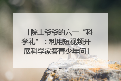 院士爷爷的六一“科学礼”：利用短视频开展科学家答青少年问