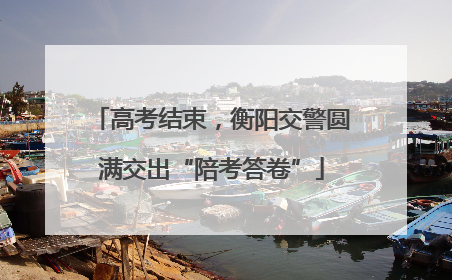 高考结束，衡阳交警圆满交出“陪考答卷”