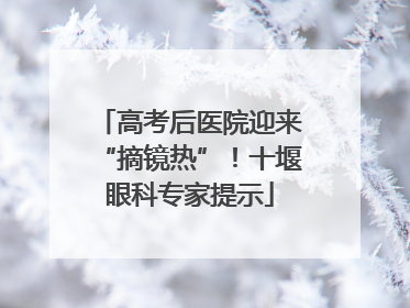 高考后医院迎来“摘镜热”！十堰眼科专家提示