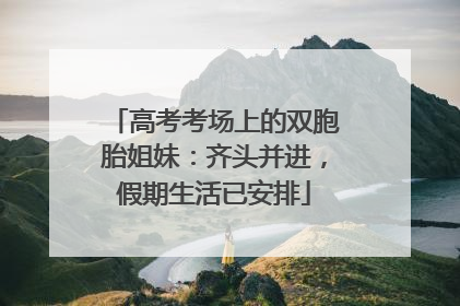 高考考场上的双胞胎姐妹：齐头并进，假期生活已安排