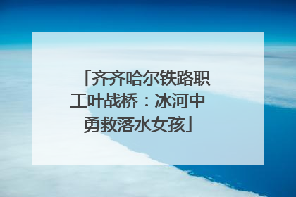 齐齐哈尔铁路职工叶战桥：冰河中勇救落水女孩