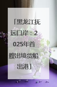 黑龙江抚远口岸：2025年首艘出境货船出港