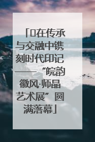 ﻿在传承与交融中镌刻时代印记——“皖韵徽风·师晶艺术展”圆满落幕