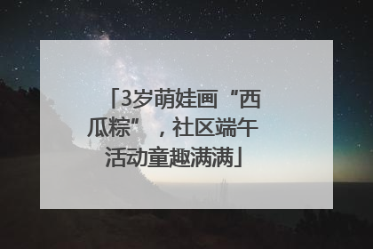 3岁萌娃画“西瓜粽”，社区端午活动童趣满满