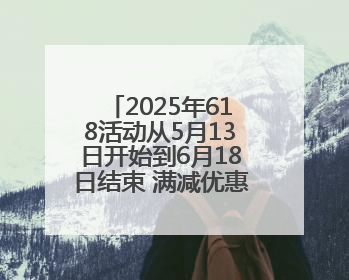 2025年618活动从5月13日开始到6月18日结束 满减优惠力度空前