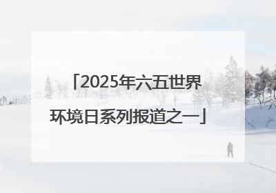 2025年六五世界环境日系列报道之一