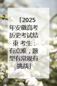 2025年安徽高考历史考试结束 考生：有点难，题型有常规有挑战