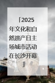 2025年文化和自然遗产日主场城市活动在长沙开幕