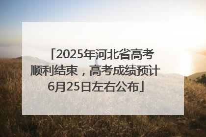 2025年河北省高考顺利结束，高考成绩预计6月25日左右公布