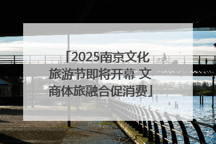 2025南京文化旅游节即将开幕 文商体旅融合促消费