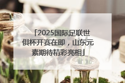 2025国际足联世俱杯开赛在即，山东元素期待精彩亮相