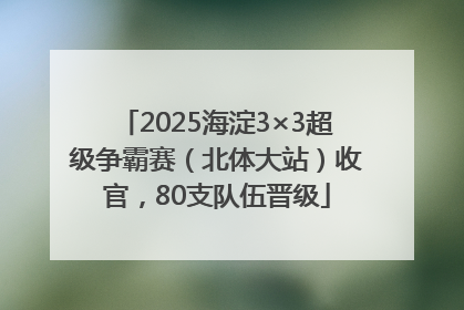 2025海淀3×3超级争霸赛（北体大站）收官，80支队伍晋级
