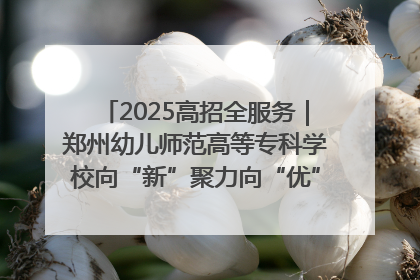 2025高招全服务｜郑州幼儿师范高等专科学校向“新”聚力向“优”提质 努力打造特色鲜明的高水平师范院校