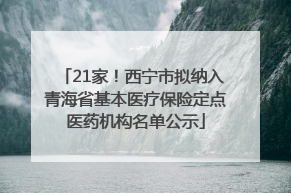 21家！西宁市拟纳入青海省基本医疗保险定点医药机构名单公示