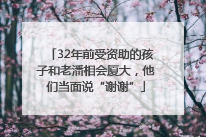 32年前受资助的孩子和老潘相会厦大，他们当面说“谢谢”