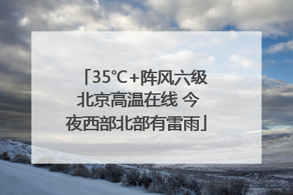 35℃+阵风六级 北京高温在线 今夜西部北部有雷雨