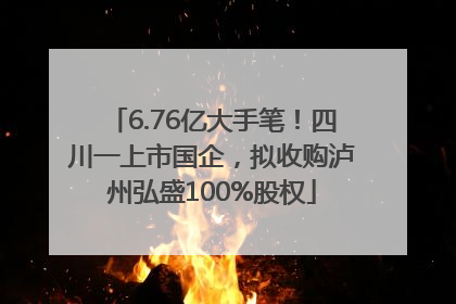 6.76亿大手笔！四川一上市国企，拟收购泸州弘盛100%股权