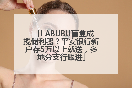 LABUBU盲盒成揽储利器？平安银行新户存5万以上就送，多地分支行跟进